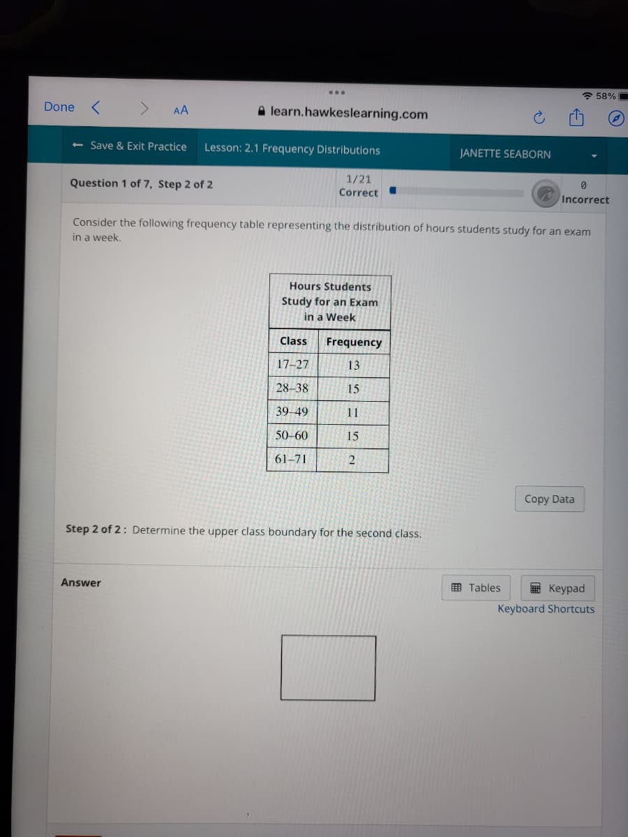 * 58%
Done
A learn.hawkeslearning.com
AA
<- Save & Exit Practice
Lesson: 2.1 Frequency Distributions
JANETTE SEABORN
1/21
Question 1 of 7, Step 2 of 2
Correct
Incorrect
Consider the following frequency table representing the distribution of hours students study for an exam
in a week,
Hours Students
Study for an Exam
in a Week
Class
Frequency
17-27
13
28–38
15
39-49
11
50-60
15
61-71
Copy Data
Step 2 of 2: Determine the upper class boundary for the second class.
Answer
O Tables
E Keypad
Keyboard Shortcuts
