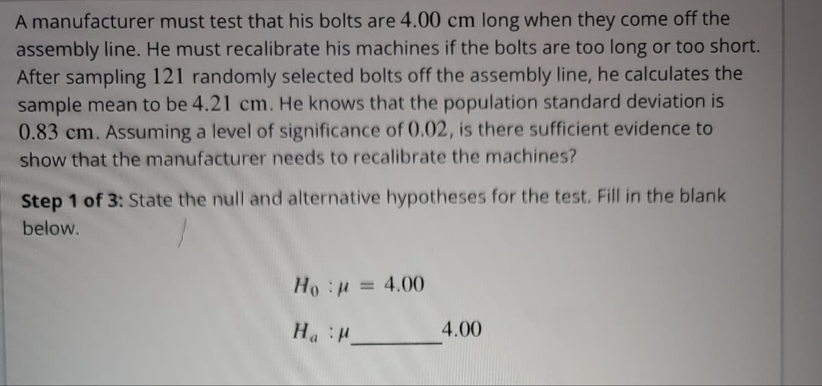 A manufacturer must test that his bolts are 4.00 cm long when they come off the
assembly line. He must recalibrate his machines if the bolts are too long or too short.
After sampling 121 randomly selected bolts off the assembly line, he calculates the
sample mean to be 4.21 cm. He knows that the population standard deviation is
0.83 cm. Assuming a level of significance of 0.02, is there sufficient evidence to
show that the manufacturer needs to recalibrate the machines?
Step 1 of 3: State the null and alternative hypotheses for the test. Fill in the blank
below.
Ho:μ = 4.00
Ha M
4.00