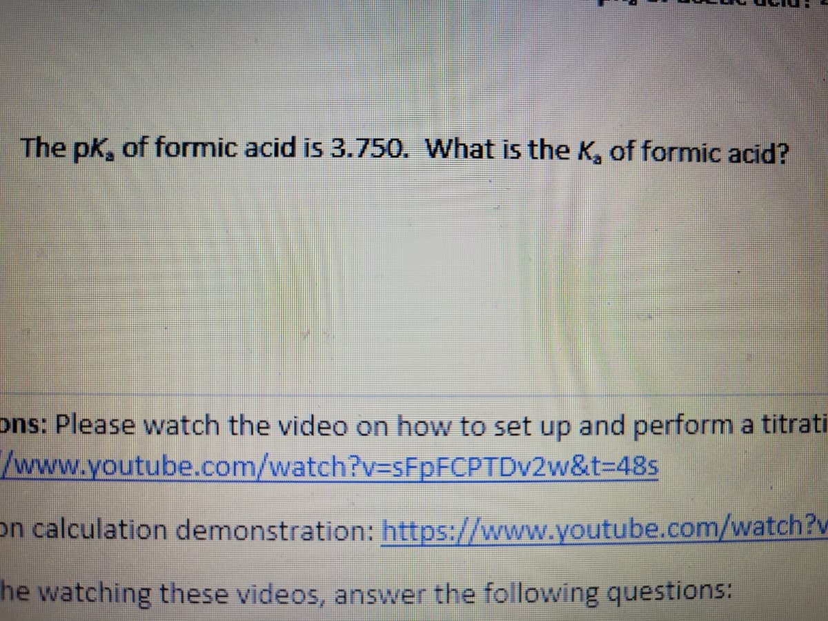 The pk, of formic acid is 3.750. What is the K, of formic acid?
ons: Please watch the video on how to set up and perform a titrati
/www.youtube.com/watch?v3sFpFCPTDv2w&t=D48s
on calculation demonstration: https://www.youtube.com/watch?v
he watching these videos, answer the following questions:
