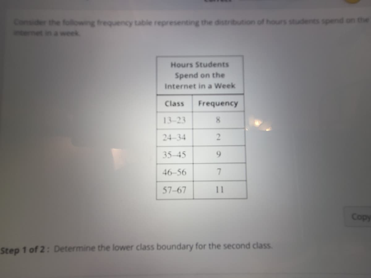 Consider the following frequency table representing the distribution of hours students spend on the
internet in a week.
Hours Students
Spend on the
Internet in a Week
Class Frequency
13-23
8
24-34
35-45
46-56
57-67
2
9
7
11
Step 1 of 2: Determine the lower class boundary for the second class.
Copy