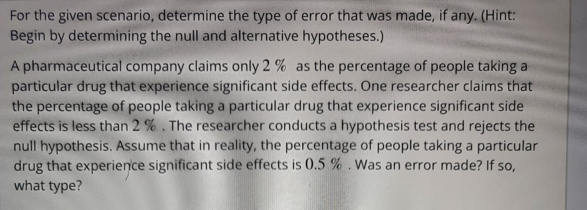For the given scenario, determine the type of error that was made, if any. (Hint:
Begin by determining the null and alternative hypotheses.)
A pharmaceutical company claims only 2% as the percentage of people taking a
particular drug that experience significant side effects. One researcher claims that
the percentage of people taking a particular drug that experience significant side
effects is less than 2%. The researcher conducts a hypothesis test and rejects the
null hypothesis. Assume that in reality, the percentage of people taking a particular
drug that experience significant side effects is 0.5 %. Was an error made? If so,
what type?