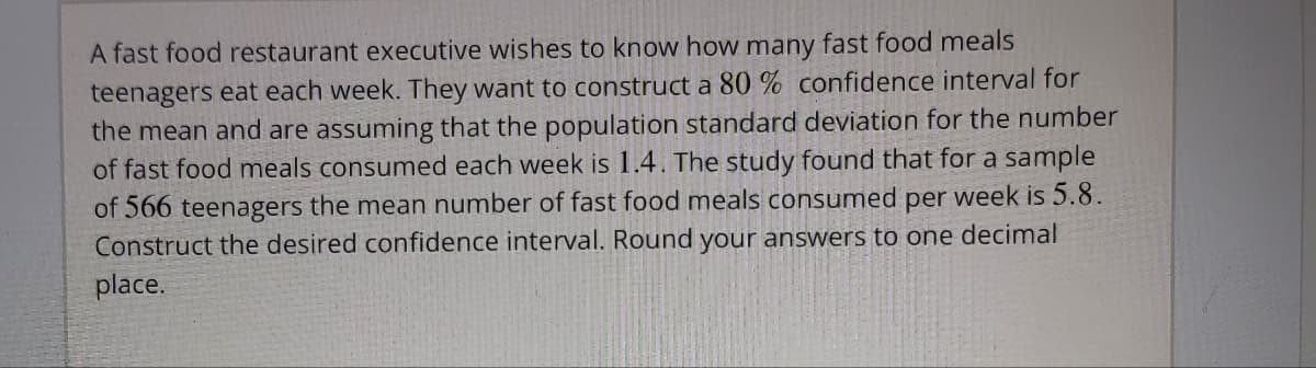 A fast food restaurant executive wishes to know how many fast food meals
teenagers eat each week. They want to construct a 80 % confidence interval for
the mean and are assuming that the population standard deviation for the number
of fast food meals consumed each week is 1.4. The study found that for a sample
of 566 teenagers the mean number of fast food meals consumed per week is 5.8.
Construct the desired confidence interval. Round your answers to one decimal
place.