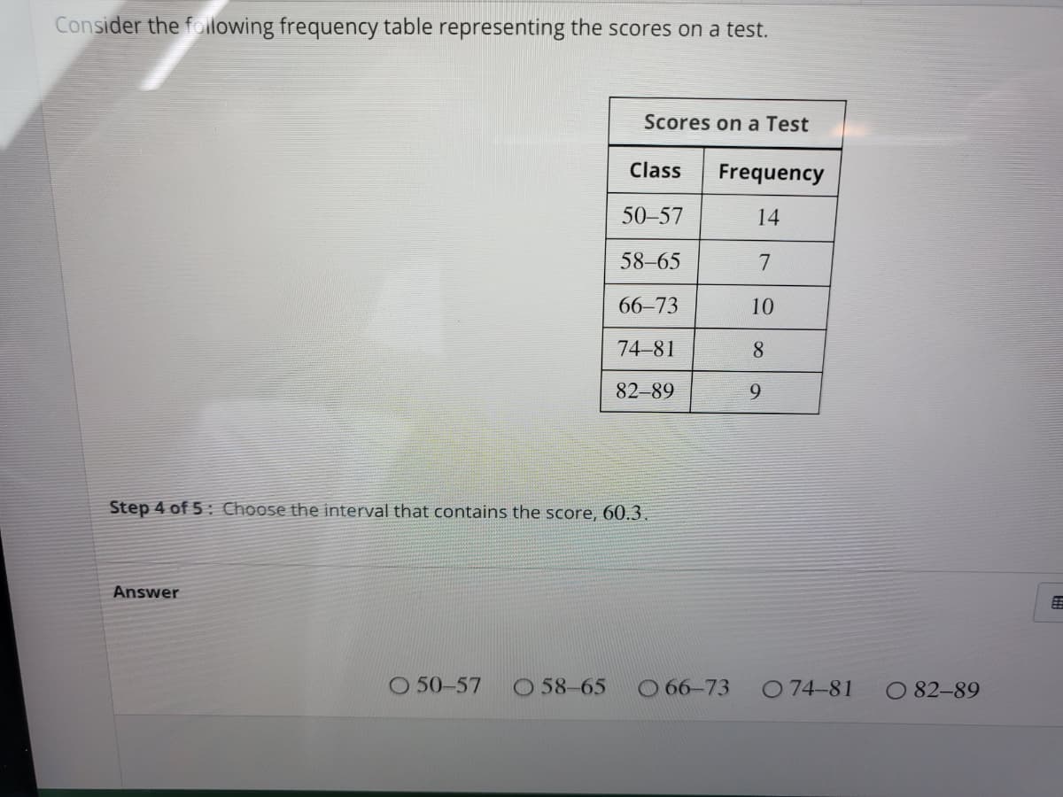 Consider the folilowing frequency table representing the scores on a test.
Scores on a Test
Class
Frequency
50–57
14
58-65
7
66-73
10
74-81
8.
82-89
9
Step 4 of 5 Choose the interval that contains the score, 60.3.
Answer
O 50-57
O 58-65
O 66-73
O 74-81
O 82-89
