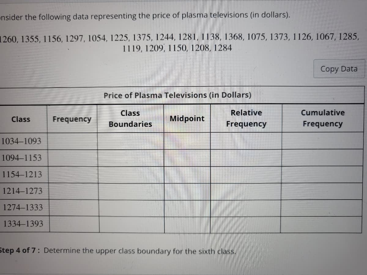 nsider the following data representing the price of plasma televisions (in dollars).
1260, 1355, 1156, 1297, 1054, 1225, 1375, 1244, 1281, 1138, 1368, 1075, 1373, 1126, 1067, 1285,
1119, 1209, 1150, 1208, 1284
Class
1034-1093
1094-1153
1154-1213
1214-1273
1274-1333
1334-1393
Frequency
Price of Plasma Televisions (in Dollars)
Class
Boundaries
Midpoint
Relative
Frequency
Step 4 of 7: Determine the upper class boundary for the sixth class.
Copy Data
Cumulative
Frequency