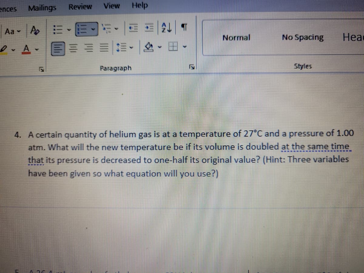 ences
Mailings
Review
View
Help
Aa A
Normal
No Spacing
Head
Paragraph
Styles
4. A certain quantity of helium gas is at a temperature of 27°C and a pressure of 1.00
atm. What will the new temperature be if its volume is doubled at the same time
that its pressure is decreased to one-half its original value? (Hint: Three variables
have been given so what equation will you use?)

