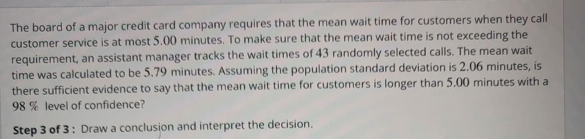 The board of a major credit card company requires that the mean wait time for customers when they call
customer service is at most 5.00 minutes. To make sure that the mean wait time is not exceeding the
requirement, an assistant manager tracks the wait times of 43 randomly selected calls. The mean wait
time was calculated to be 5.79 minutes. Assuming the population standard deviation is 2.06 minutes, is
there sufficient evidence to say that the mean wait time for customers is longer than 5.00 minutes with a
98% level of confidence?
Step 3 of 3: Draw a conclusion and interpret the decision.