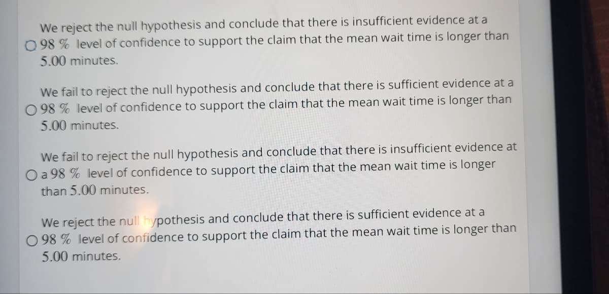 We reject the null hypothesis and conclude that there is insufficient evidence at a
098 % level of confidence to support the claim that the mean wait time is longer than
5.00 minutes.
We fail to reject the null hypothesis and conclude that there is sufficient evidence at a
98% level of confidence to support the claim that the mean wait time is longer than
5.00 minutes.
We fail to reject the null hypothesis and conclude that there is insufficient evidence at
a 98 % level of confidence to support the claim that the mean wait time is longer
than 5.00 minutes.
We reject the null hypothesis and conclude that there is sufficient evidence at a
098% level of confidence to support the claim that the mean wait time is longer than
5.00 minutes.