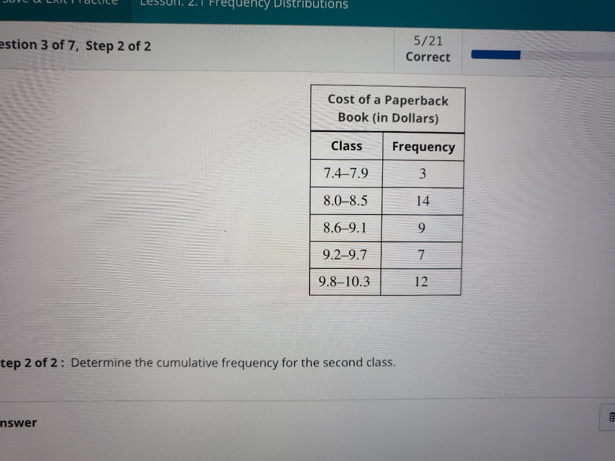 Lesson: 2.1 Frequency Distributions
estion 3 of 7, Step 2 of 2
5/21
Correct
Cost of a Paperback
Book (in Dollars)
Class
Frequency
7.4-7.9
3
8.0–8.5
14
8.6-9.1
6.
9.2-9.7
7.
9.8-10.3
12
tep 2 of 2: Determine the cumulative frequency for the second class.
nswer
