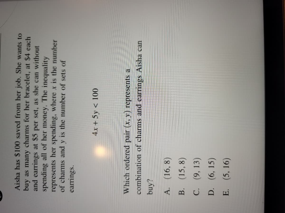 Aisha has $100 saved from her job. She wants to
buy as many charms for her bracelet, at $4 each
and earrings at $5 per set, as she can without
spending all of her money. The inequality
represents her spending, where x is the number
of charms and y is the number of sets of
earrings.
4x + 5y < 100
Which ordered pair (x, y) represents a
combination of charms and earrings Aisha can
buy?
A. (16, 8)
B. (15, 8)
C. (9, 13)
D. (6, 15)
E. (5, 16)
