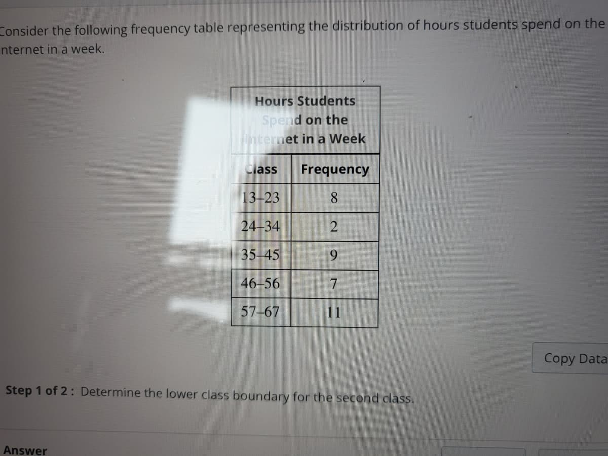 Consider the following frequency table representing the distribution of hours students spend on the
Internet in a week.
Hours Students
Spend on the
Internet in a Week
Answer
Class Frequency
13-23
8
24-34
2
35-45
9
46-56
57-67
Step 1 of 2: Determine the lower class boundary for the second class.
Copy Data