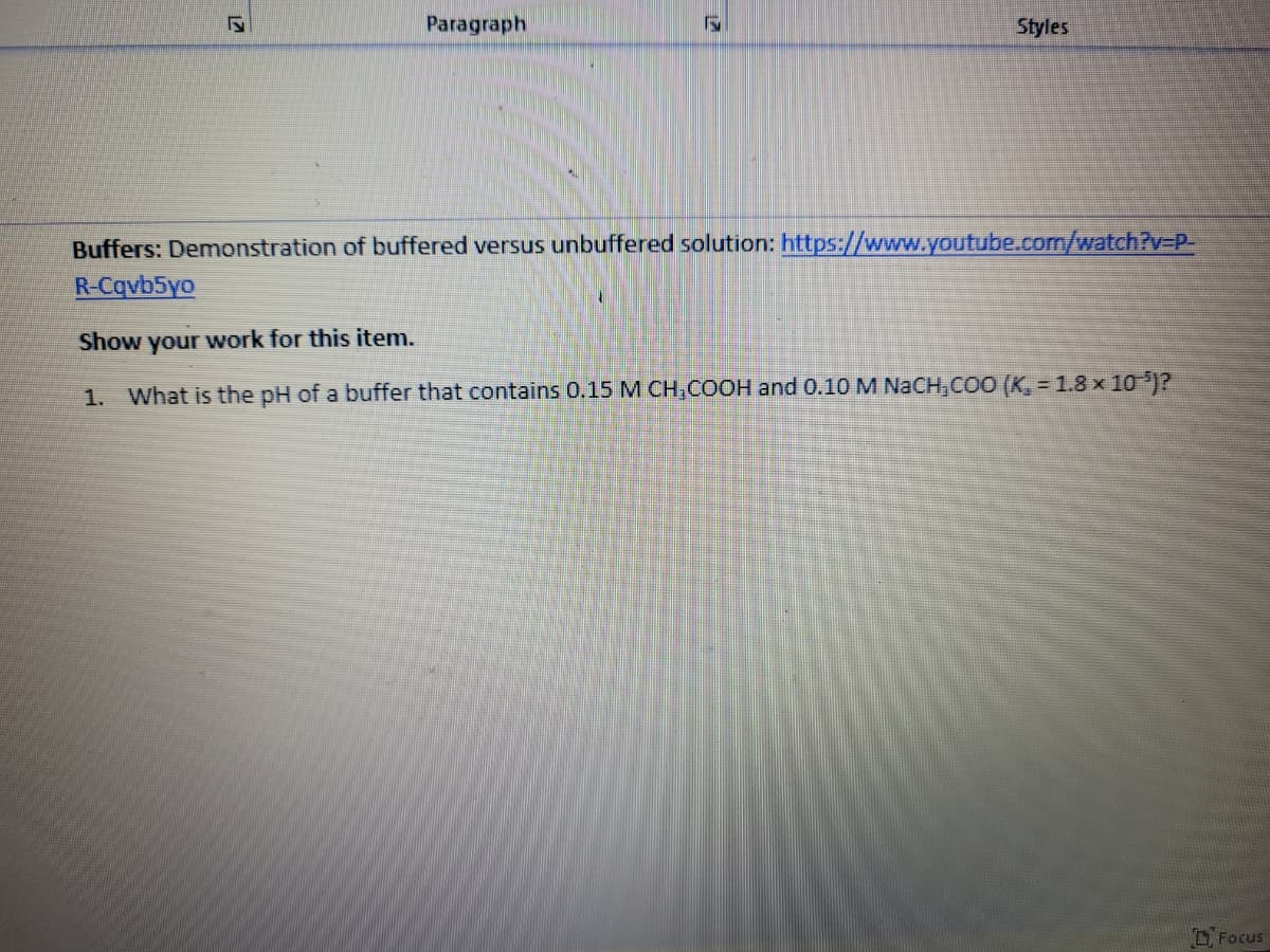 Paragraph
Styles
Buffers: Demonstration of buffered versus unbuffered solution: https://www.youtube.com/watch?v3DP-
R-Cqvb5yo
Show your work for this item.
1. What is the pH of a buffer that contains 0.15 M CH,COOH and 0.10 M NACH,COO (K, = 1.8 x 10 )?
Focus
