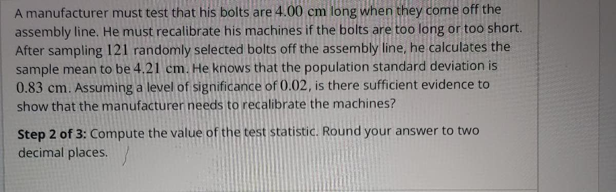 A manufacturer must test that his bolts are 4.00 cm long when they come off the
assembly line. He must recalibrate his machines if the bolts are too long or too short.
After sampling 121 randomly selected bolts off the assembly line, he calculates the
sample mean to be 4.21 cm. He knows that the population standard deviation is
0.83 cm. Assuming a level of significance of 0.02, is there sufficient evidence to
show that the manufacturer needs to recalibrate the machines?
Step 2 of 3: Compute the value of the test statistic. Round your answer to two
decimal places.