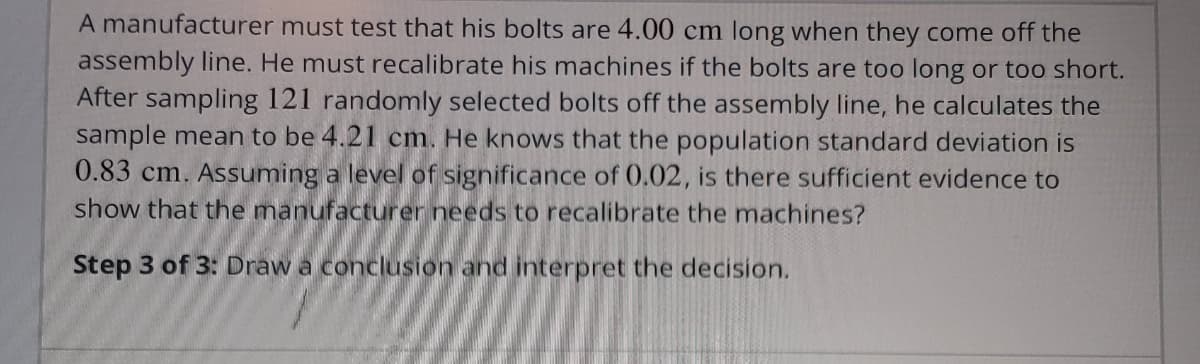 A manufacturer must test that his bolts are 4.00 cm long when they come off the
assembly line. He must recalibrate his machines if the bolts are too long or too short.
After sampling 121 randomly selected bolts off the assembly line, he calculates the
sample mean to be 4.21 cm. He knows that the population standard deviation is
0.83 cm. Assuming a level of significance of 0.02, is there sufficient evidence to
show that the manufacturer needs to recalibrate the machines?
Step 3 of 3: Draw a conclusion and interpret the decision.