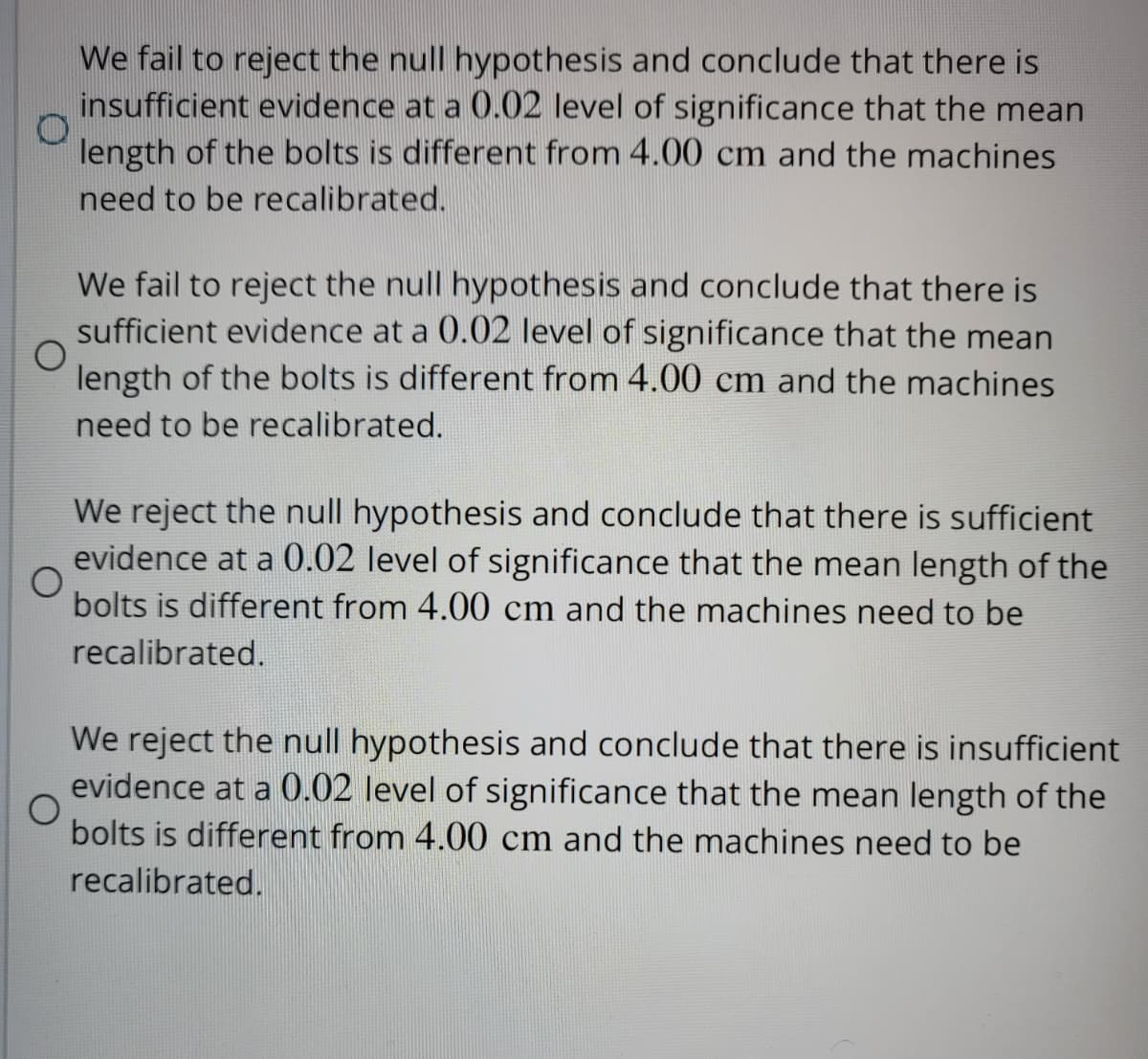 We fail to reject the null hypothesis and conclude that there is
insufficient evidence at a 0.02 level of significance that the mean
length of the bolts is different from 4.00 cm and the machines
need to be recalibrated.
O
We fail to reject the null hypothesis and conclude that there is
sufficient evidence at a 0.02 level of significance that the mean
length of the bolts is different from 4.00 cm and the machines
need to be recalibrated.
We reject the null hypothesis and conclude that there is sufficient
evidence at a 0.02 level of significance that the mean length of the
bolts is different from 4.00 cm and the machines need to be
recalibrated.
We reject the null hypothesis and conclude that there is insufficient
evidence at a 0.02 level of significance that the mean length of the
bolts is different from 4.00 cm and the machines need to be
O
recalibrated.
