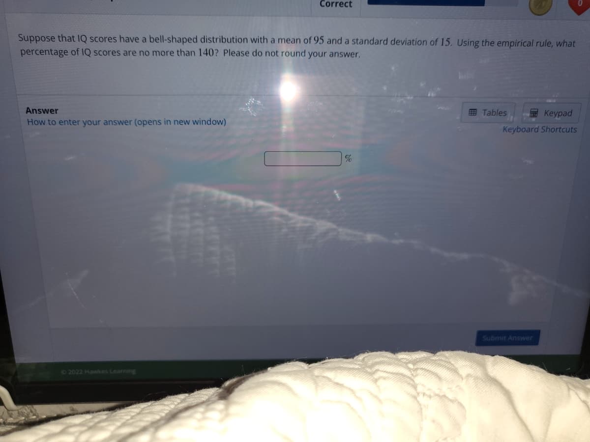 Correct
Suppose that IQ scores have a bell-shaped distribution with a mean of 95 and a standard deviation of 15. Using the empirical rule, what
percentage of IQ scores are no more than 140? Please do not round your answer.
Answer
Е Кеурad
Keyboard Shortcuts
田 Tables
How to enter your answer (opens in new window)
Submit Answer
02022 Havwkes Learning
