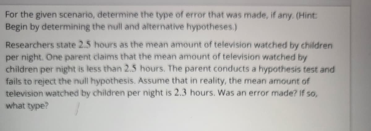 For the given scenario, determine the type of error that was made, if any. (Hint:
Begin by determining the null and alternative hypotheses.)
Researchers state 2.5 hours as the mean amount of television watched by children
per night. One parent claims that the mean amount of television watched by
children per night is less than 2.5 hours. The parent conducts a hypothesis test and
fails to reject the null hypothesis. Assume that in reality, the mean amount of
television watched by children per night is 2.3 hours. Was an error made? If so,
what type?