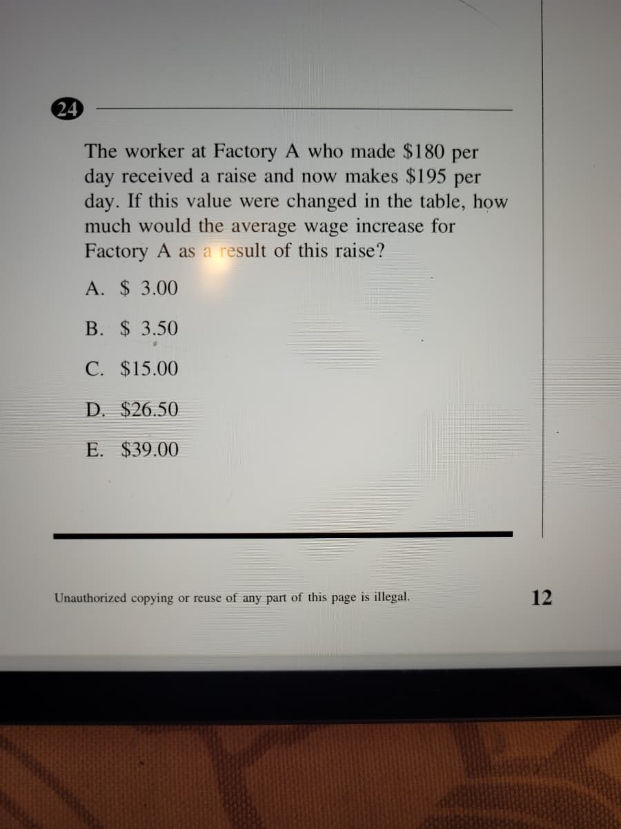 24
The worker at Factory A who made $180 per
day received a raise and now makes $195 per
day. If this value were changed in the table, how
much would the average wage increase for
Factory A as a result of this raise?
A. $ 3.00
B. $ 3.50
C. $15.00
D. $26.50
E. $39.00
Unauthorized copying or reuse of any part of this page is illegal.
12
