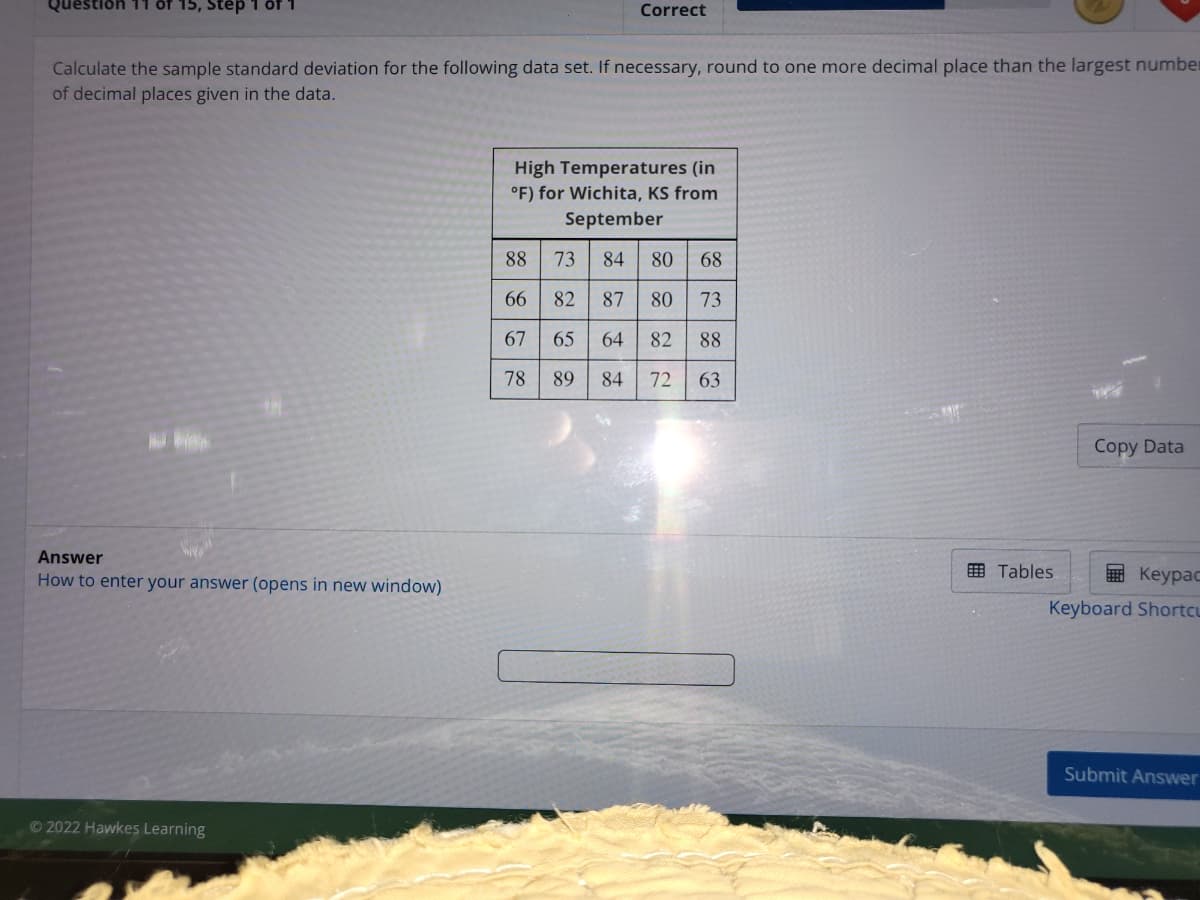 Question 11 of 15, Step 1 of
Correct
Calculate the sample standard deviation for the following data set. If necessary, round to one more decimal place than the largest number
of decimal places given in the data.
High Temperatures (in
°F) for Wichita, KS from
September
88
73
84 80 68
66
82
87
80
73
67
65
64
82
88
78
89
84
72
63
Copy Data
Answer
How to enter your answer (opens in new window)
田 Tables
E Keypac
Keyboard Shortcu
Submit Answer
© 2022 Hawkes Learning
