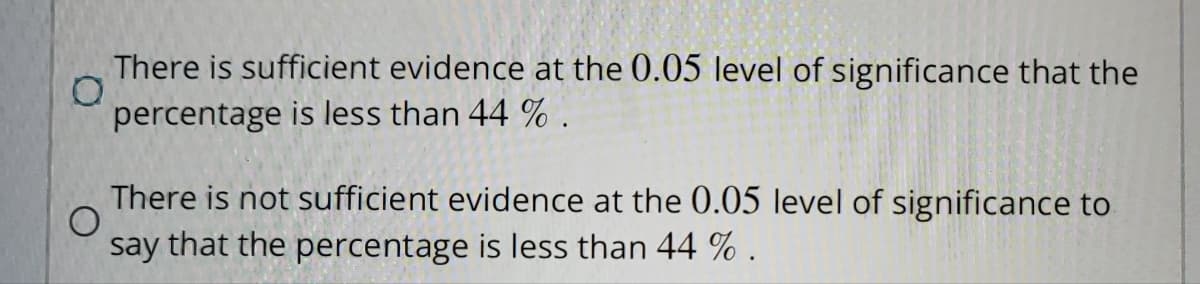 There is sufficient evidence at the 0.05 level of significance that the
percentage is less than 44 %.
There is not sufficient evidence at the 0.05 level of significance to
O
say that the percentage is less than 44 %.