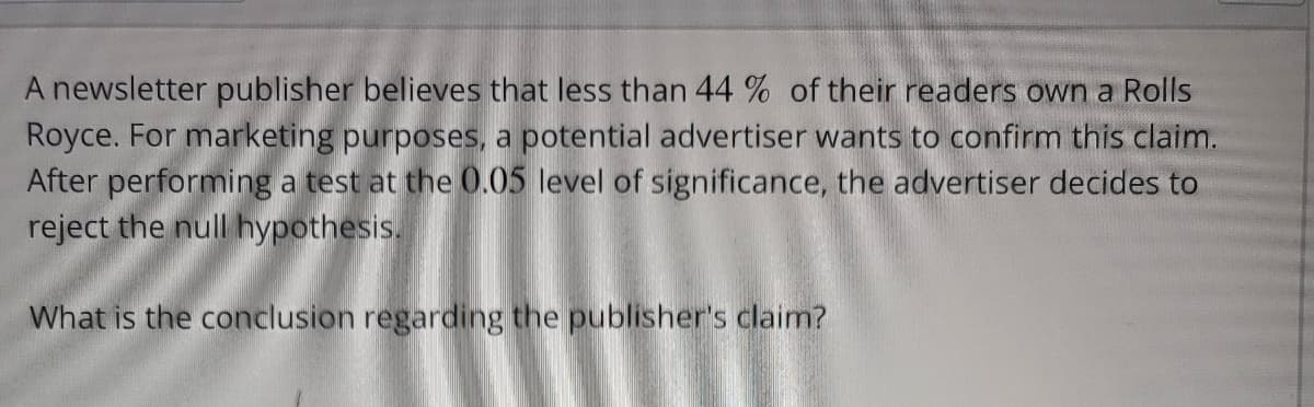 A newsletter publisher believes that less than 44 % of their readers own a Rolls
Royce. For marketing purposes, a potential advertiser wants to confirm this claim.
After performing a test at the 0.05 level of significance, the advertiser decides to
reject the null hypothesis.
What is the conclusion regarding the publisher's claim?