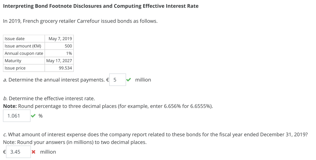 Interpreting Bond Footnote Disclosures and Computing Effective Interest Rate
In 2019, French grocery retailer Carrefour issued bonds as follows.
Issue date
Issue amount (€M)
Annual coupon rate
Maturity
Issue price
May 7, 2019
500
1%
May 17, 2027
99.534
a. Determine the annual interest payments. € 5
million
b. Determine the effective interest rate.
Note: Round percentage to three decimal places (for example, enter 6.656% for 6.6555%).
1.061
%
c. What amount of interest expense does the company report related to these bonds for the fiscal year ended December 31, 2019?
Note: Round your answers (in millions) to two decimal places.
€ 3.45 ☑ million