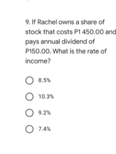 9. If Rachel owns a share of
stock that costs P1 450.00 and
pays annual dividend of
P150.00. What is the rate of
income?
8.5%
10.3%
9.2%
O 7.4%
