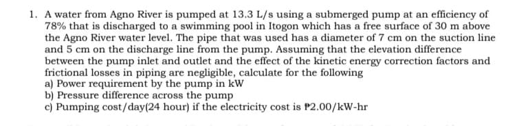 1. A water from Agno River is pumped at 13.3 L/s using a submerged pump at an efficiency of
78% that is discharged to a swimming pool in Itogon which has a free surface of 30 m above
the Agno River water level. The pipe that was used has a diameter of 7 cm on the suction line
and 5 cm on the discharge line from the pump. Assuming that the elevation difference
between the pump inlet and outlet and the effect of the kinetic energy correction factors and
frictional losses in piping are negligible, calculate for the following
a) Power requirement by the pump in kW
b) Pressure difference across the pump
c) Pumping cost/day(24 hour) if the electricity cost is P2.00/kW-hr
