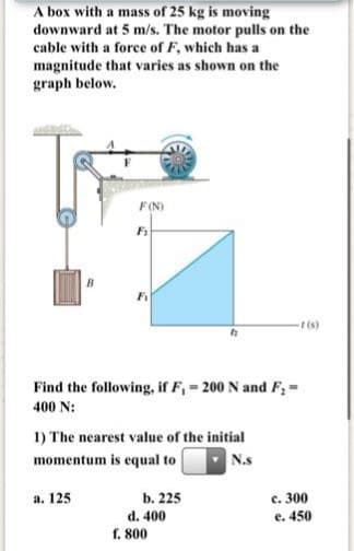 A box with a mass of 25 kg is moving
downward at 5 m/s. The motor pulls on the
cable with a force of F, which has a
magnitude that varies as shown on the
graph below.
F(N)
(s)
Find the following, if F, = 200 N and F, =
400 N:
1) The nearest value of the initial
momentum is equal to
N.s
с. 300
e. 450
а. 125
b. 225
d. 400
f. 800
