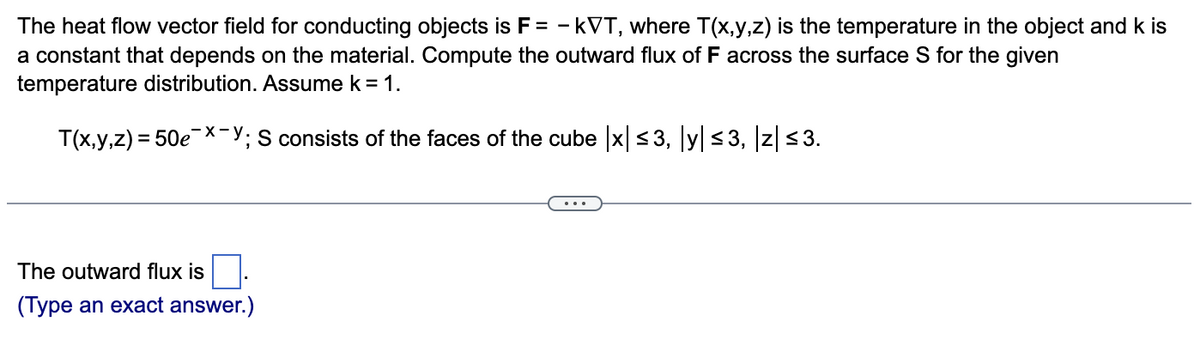The heat flow vector field for conducting objects is F= -kVT, where T(x,y,z) is the temperature in the object and k is
a constant that depends on the material. Compute the outward flux of F across the surface S for the given
temperature distribution. Assume k = 1.
T(x,y,z) = 50e-x-y
S consists of the faces of the cube |x|≤3, |y| ≤3, |z| ≤3.
The outward flux is
(Type an exact answer.)