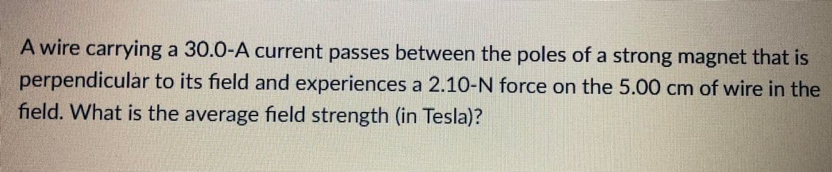 A wire carrying a 30.0-A current passes between the poles of a strong magnet that is
perpendicular to its field and experiences a 2.10-N force on the 5.00 cm of wire in the
field. What is the average field strength (in Tesla)?
