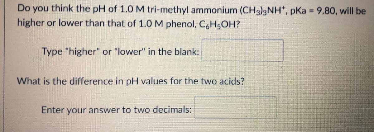 Do you think the pH of 1.0 M tri-methyl ammonium (CH3)3NH*, pKa = 9.80, will be
higher or lower than that of 1.0 M phenol, C,H5OH?
Type "higher" or "lower" in the blank:
What is the difference in pH values for the two acids?
Enter your answer to two decimals:
