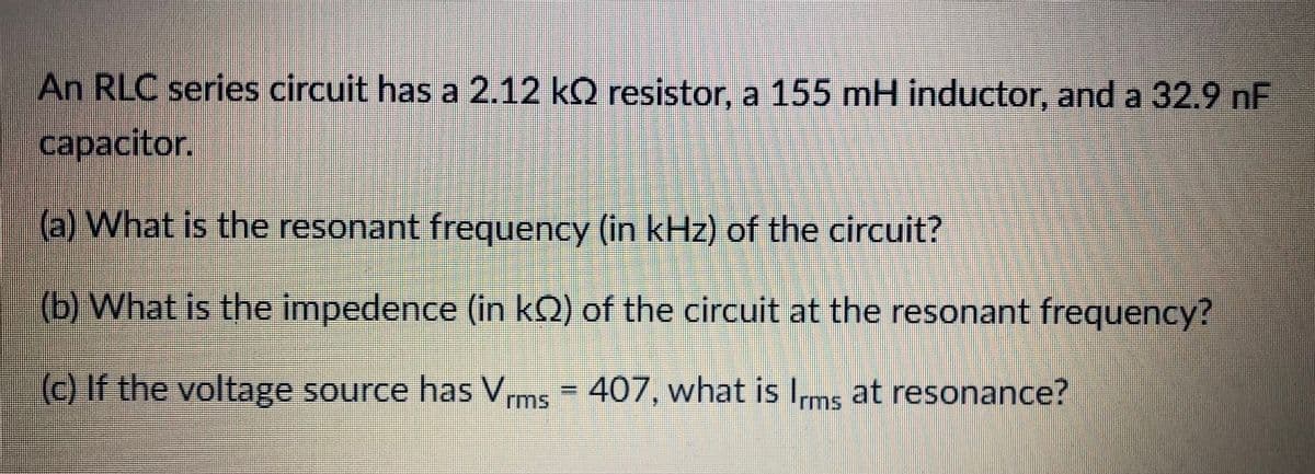 An RLC series circuit has a 2.12 kQ resistor, a 155 mH inductor, and a 32.9 nF
capacitor.
(a) What is the resonant frequency (in kHz) of the circuit?
(b) What is the impedence (in kQ) of the circuit at the resonant frequency?
() If the voltage source has Vrms = 407, what is Ims at resonance?
