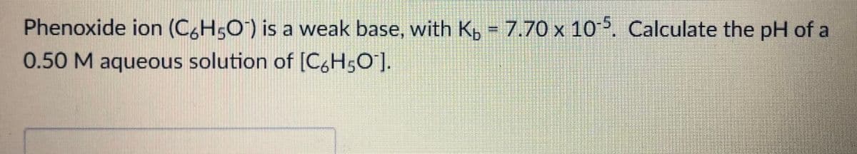 Phenoxide ion (C6H5O) is a weak base, with K, = 7.70 x 10 5. Calculate the pH of a
0.50 M aqueous solution of [C,H5O].
