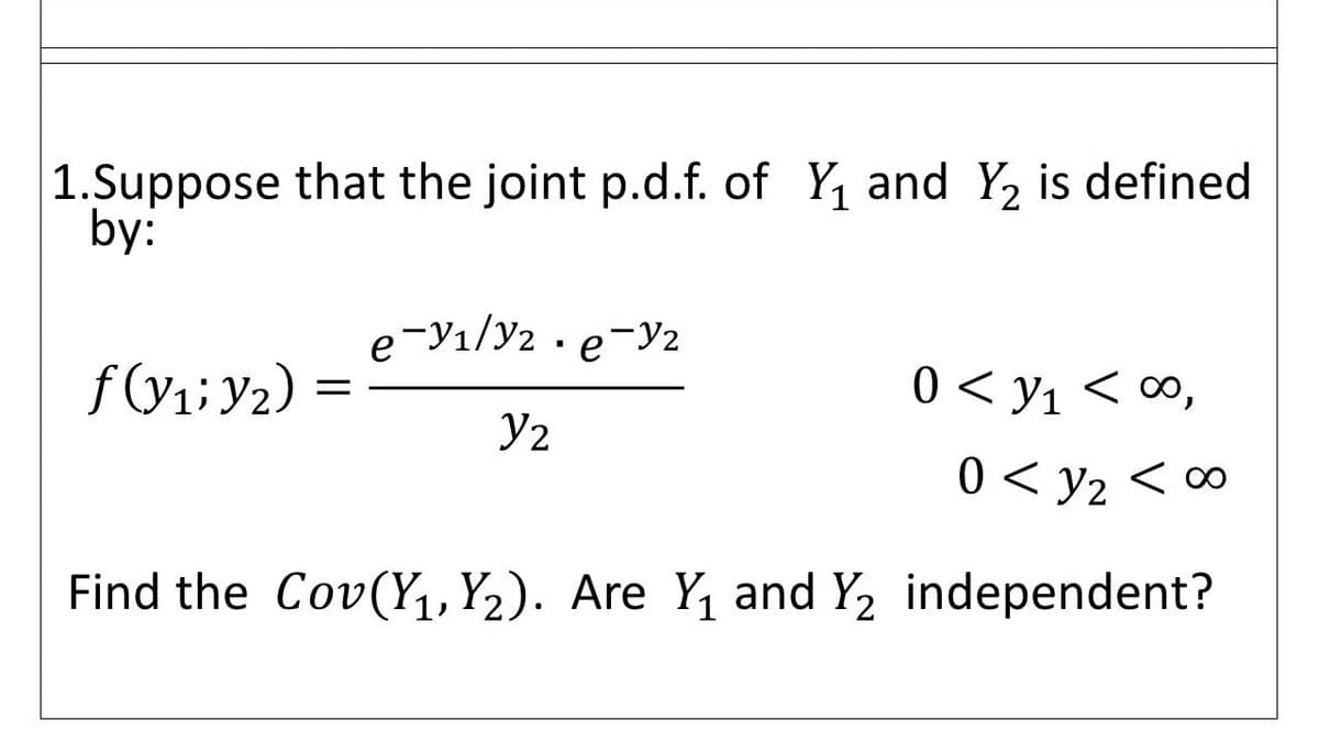 1.Suppose that the joint p.d.f. of Y and Y2 is defined
by:
e-Y1/y2 · e-y2
0 < y1 < ∞,
Y2
0 < y2 < 00
Find the Cov(Y1, Y2). Are Y, and Y2 independent?
