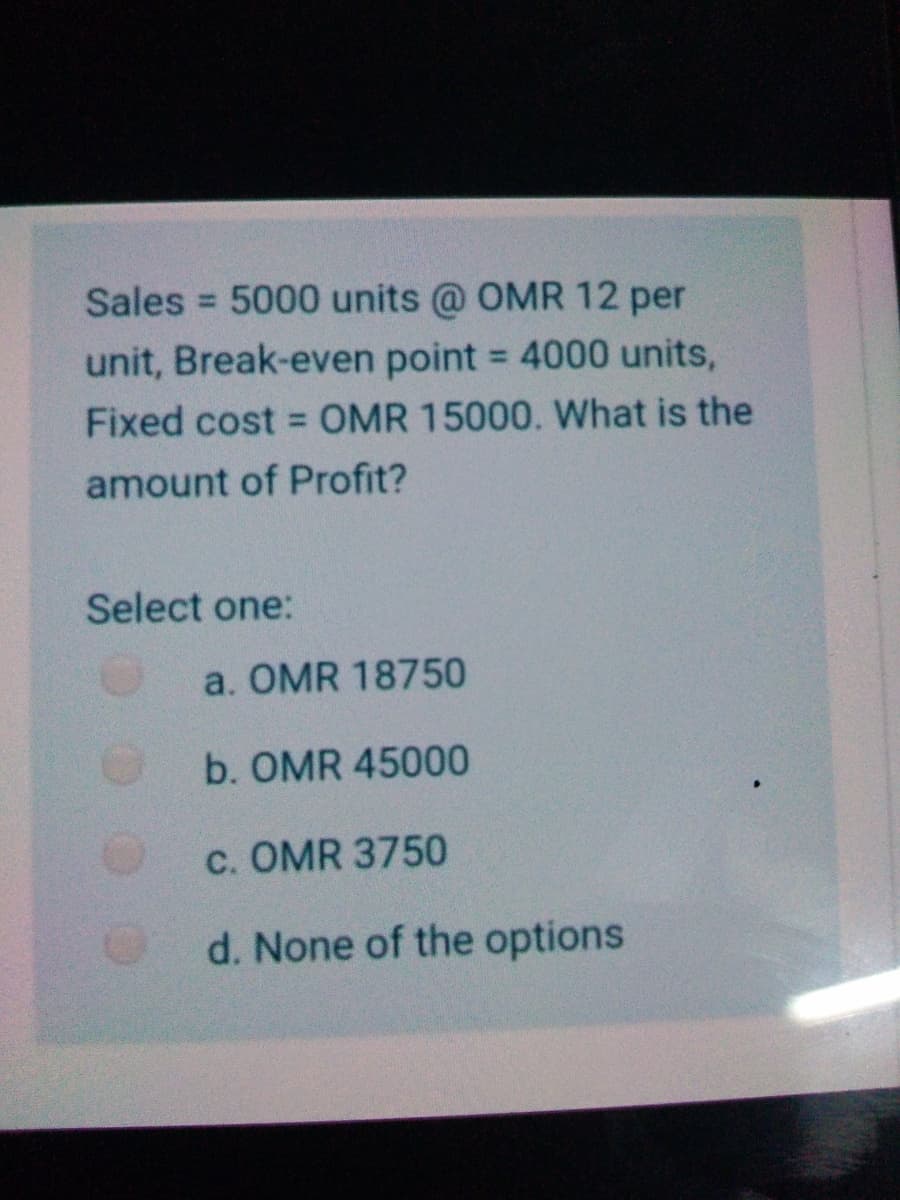 Sales = 5000 units @ OMR 12 per
unit, Break-even point = 4000 units,
%3D
Fixed cost = OMR 15000. What is the
amount of Profit?
Select one:
a. OMR 18750
b. OMR 45000
c. OMR 3750
d. None of the options
