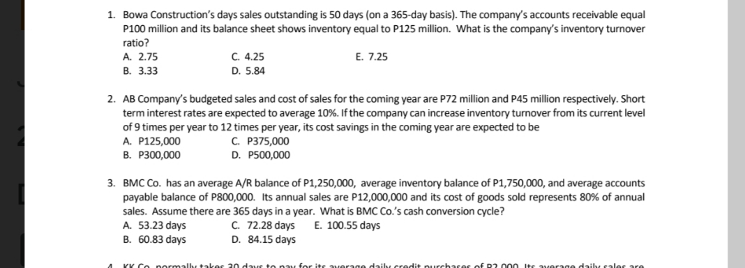 1. Bowa Construction's days sales outstanding is 50 days (on a 365-day basis). The company's accounts receivable equal
P100 million and its balance sheet shows inventory equal to P125 million. What is the company's inventory turnover
ratio?
E. 7.25
А. 2.75
B. 3.33
C. 4.25
D. 5.84
2. AB Company's budgeted sales and cost of sales for the coming year are P72 million and P45 million respectively. Short
term interest rates are expected to average 10%. If the company can increase inventory turnover from its current level
of 9 times per year to 12 times per year, its cost savings in the coming year are expected to be
A. P125,000
В. Р300,000
C. P375,000
D. P500,000
3. BMC Co. has an average A/R balance of P1,250,000, average inventory balance of P1,750,000, and average accounts
payable balance of P800,000. Its annual sales are P12,000,000 and its cost of goods sold represents 80% of annual
sales. Assume there are 365 days in a year. What is BMC Co.'s cash conversion cycle?
A. 53.23 days
B. 60.83 days
C. 72.28 days
D. 84.15 days
E. 100.55 days
KK Co pormally tak
ite average daily credit purchasee of P2 000 Its average daily sales are
