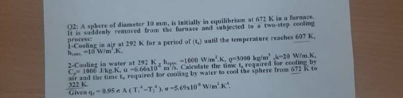 Q2: A sphere of diameter 10 mm, is initially in equilibrium at 672 K in a furnace.
It is suddenly removed from the furnace and subjected to a two-step cooling
process:
1-Cooling in air at 292 K for a period of (t) until the temperature reaches 607 K,
hes, 10 W/m².K.
2-Cooling in water at 292 K, h-1000 W/m².K, 0-3000 kg/m³ k-20 W/m.K.
C, 1000 J/kg.K, a -6.66x10 m/s. Calculate the time t, required for cooling by
air and the time t, required for cooling by water to cool the sphere from 672 K to
322 K.
Given q,-0.95 A (T-T), -5.69x10* W/m².K.