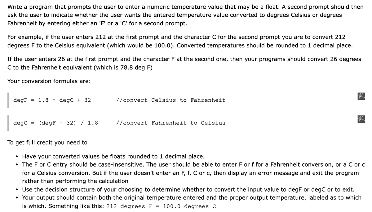 Write a program that prompts the user to enter a numeric temperature value that may be a float. A second prompt should then
ask the user to indicate whether the user wants the entered temperature value converted to degrees Celsius or degrees
Fahrenheit by entering either an 'F' or a 'C' for a second prompt.
For example, if the user enters 212 at the first prompt and the character C for the second prompt you are to convert 212
degrees F to the Celsius equivalent (which would be 100.0). Converted temperatures should be rounded to 1 decimal place.
If the user enters 26 at the first prompt and the character F at the second one, then your programs should convert 26 degrees
C to the Fahrenheit equivalent (which is 78.8 deg F)
Your conversion formulas are:
degF
1.8
degC + 32
//convert Celsius to Fahrenheit
degC
(degF
32) / 1.8
//convert Fahrenheit to Celsius
To get full credit you need to
• Have your converted values be floats rounded to 1 decimal place.
• The F or C entry should be case-insensitive. The user should be able to enter F or f for a Fahrenheit conversion, or a C or c
for a Celsius conversion. But if the user doesn't enter an F, f, C or c, then display an error message and exit the program
rather than performing the calculation
• Use the decision structure of your choosing to determine whether to convert the input value to degF or degC or to exit.
• Your output should contain both the original temperature entered and the proper output temperature, labeled as to which
is which. Something like this: 212 degrees F
100.0 degrees C
