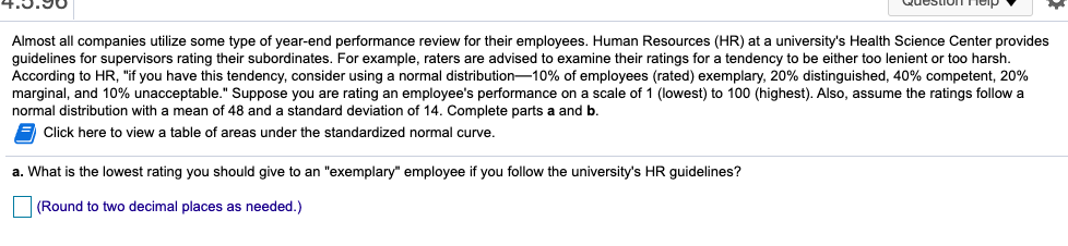 Almost all companies utilize some type of year-end performance review for their employees. Human Resources (HR) at a university's Health Science Center provides
guidelines for supervisors rating their subordinates. For example, raters are advised to examine their ratings for a tendency to be either too lenient or too harsh.
According to HR, "if you have this tendency, consider using a normal distribution-10% of employees (rated) exemplary, 20% distinguished, 40% competent, 20%
marginal, and 10% unacceptable." Suppose you are rating an employee's performance on a scale of 1 (lowest) to 100 (highest). Also, assume the ratings follow a
normal distribution with a mean of 48 and
standard deviation of 14. Complete parts a and b.
Click here to view a table of areas under the standardized normal curve.
a. What is the lowest rating you should give to an "exemplary" employee if you follow the university's HR guidelines?
(Round to two decimal places as needed.)
