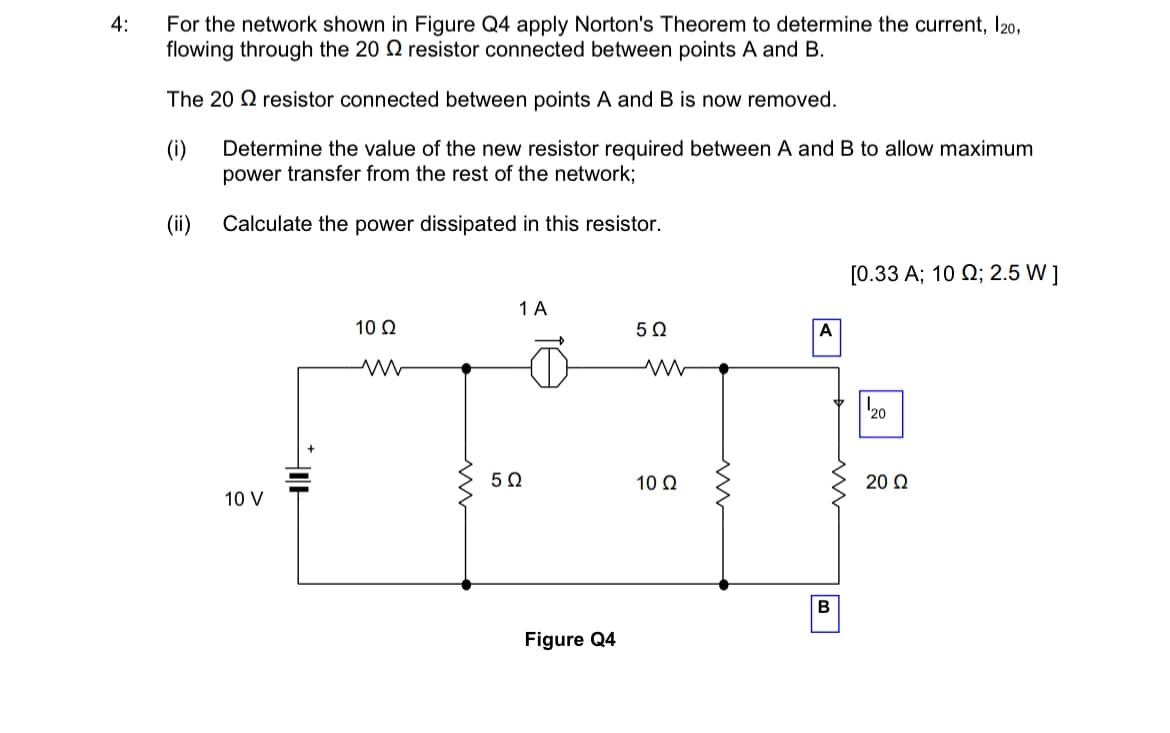 4:
For the network shown in Figure Q4 apply Norton's Theorem to determine the current, 120,
flowing through the 20 resistor connected between points A and B.
The 20 resistor connected between points A and B is now removed.
(i)
Determine the value of the new resistor required between A and B to allow maximum
power transfer from the rest of the network;
Calculate the power dissipated in this resistor.
(ii)
10 V
HOH
10 Q2
www
ww
1 A
502
Figure Q4
5Ω
www
10 Q2
m
A
B
[0.33 A; 10 ; 2.5 W ]
20
20 Ω