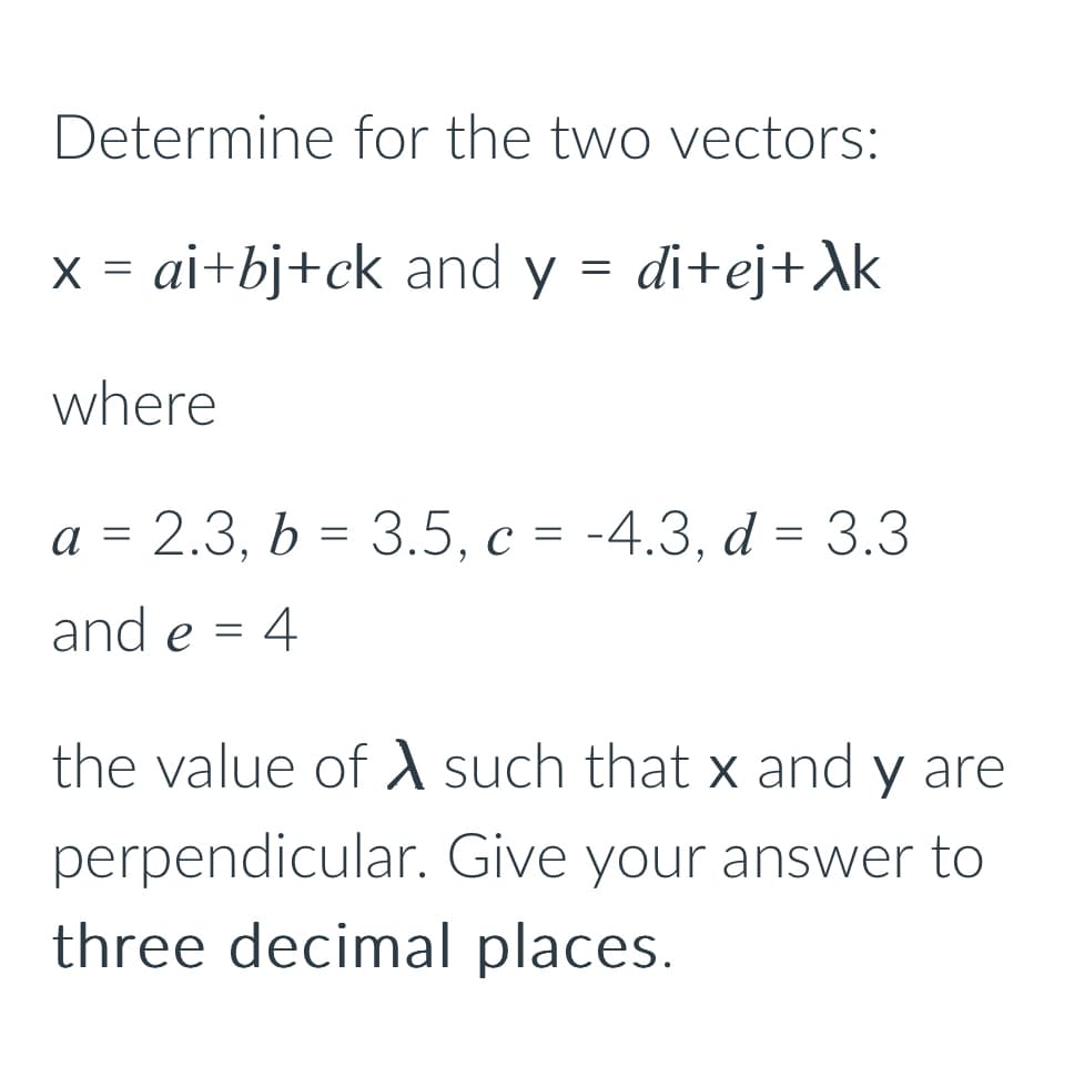 Determine for the two vectors:
x = ai+bj+ck and y
=
di+ej+Xk
where
a = 2.3, b = 3.5, c = -4.3, d = 3.3
and e = 4
the value of A such that x and y are
perpendicular. Give your answer to
three decimal places.