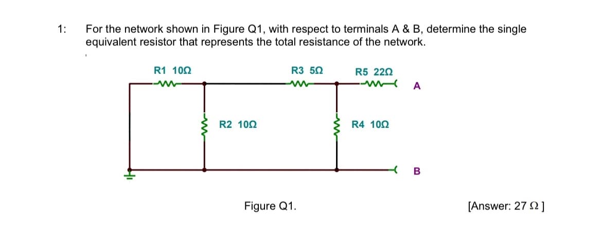 1:
For the network shown in Figure Q1, with respect to terminals A & B, determine the single
equivalent resistor that represents the total resistance of the network.
R1 1092
M
R2 1002
R3 502
ww
Figure Q1.
R5 220
R4 1002
A
- B
[Answer: 27 ]