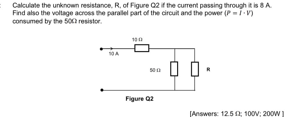 Calculate the unknown resistance, R, of Figure Q2 if the current passing through it is 8 A.
Find also the voltage across the parallel part of the circuit and the power (P = IV)
consumed by the 500 resistor.
10 A
10 Ω
50 Ω
Figure Q2
R
[Answers: 12.5 2; 100V; 200W ]