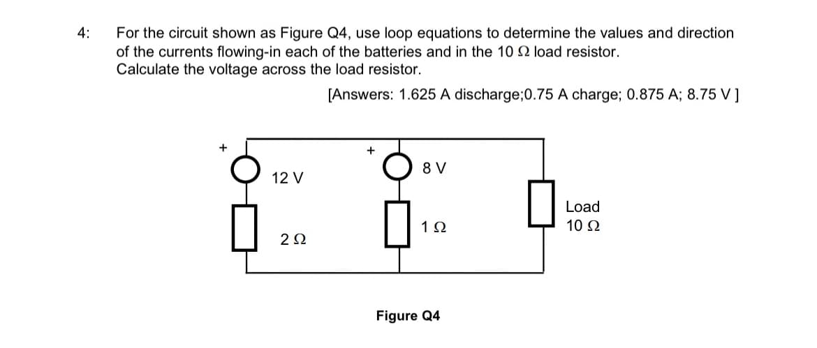 4:
For the circuit shown as Figure Q4, use loop equations to determine the values and direction
of the currents flowing-in each of the batteries and in the 10 2 load resistor.
Calculate the voltage across the load resistor.
[Answers: 1.625 A discharge;0.75 A charge; 0.875 A; 8.75 V ]
+
12 V
2Ω
+
8 V
1Ω
Figure Q4
Load
10 Ω