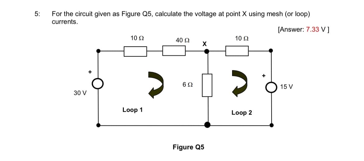 5:
For the circuit given as Figure Q5, calculate the voltage at point X using mesh (or loop)
currents.
[Answer: 7.33 V ]
30 V
10 Ω
Loop 1
40 Ω
6Ω
X
Figure Q5
10 92
Loop 2
15 V