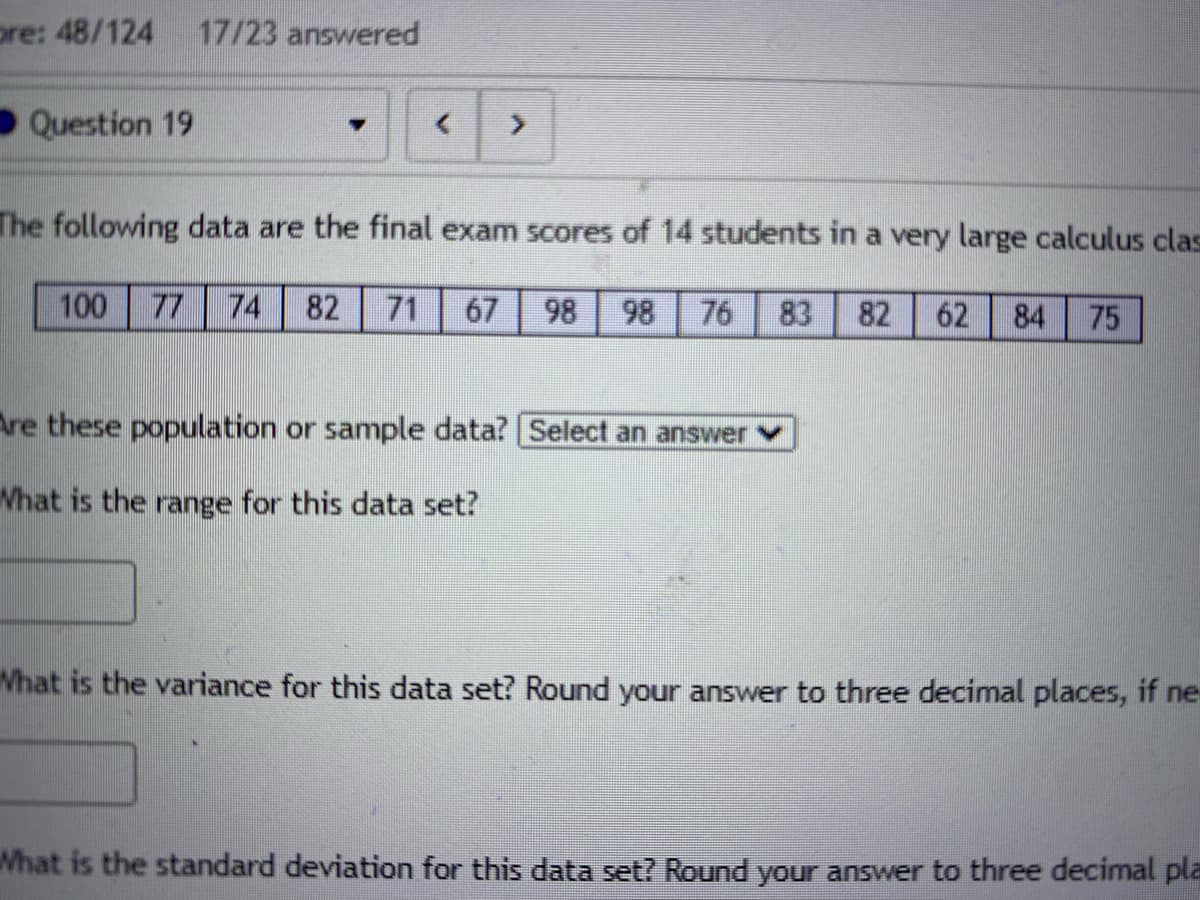 pre: 48/124
17/23 answered
Question 19
The following data are the final exam scores of 14 students in a very large calculus clas
100
77
74
82
71
67
98
98
76
83
82
62
84
75
re these population or sample data? Select an answer
What is the range for this data set?
Vhat is the variance for this data set? Round your answer to three decimal places, if ne
What is the standard deviation for this data set? Round your answer to three decimal pla
