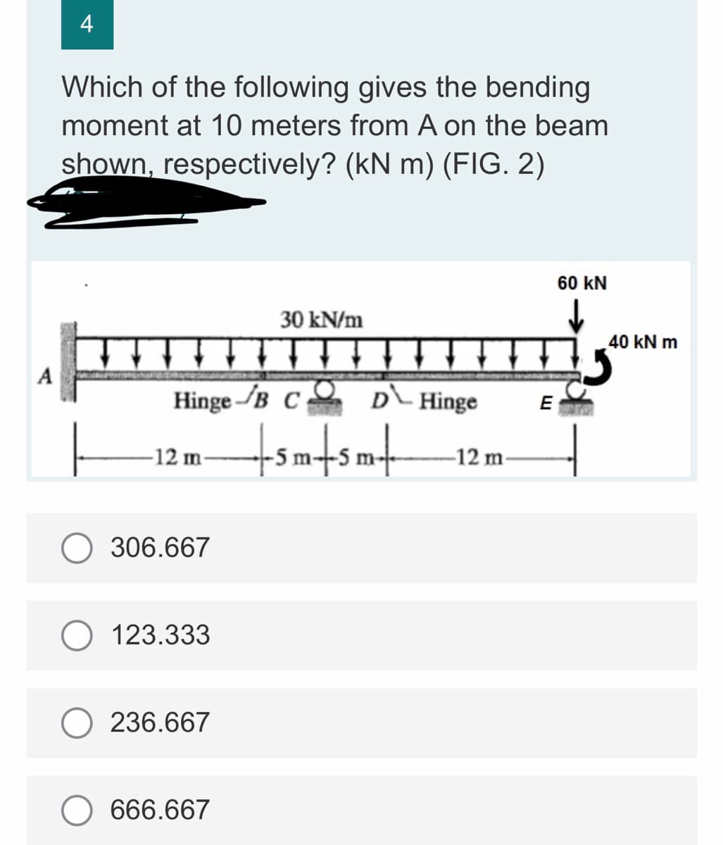 4
Which of the following gives the bending
moment at 10 meters from A on the beam
shown, respectively? (kN m) (FIG. 2)
60 KN
30 kN/m
7
A
Hinge B CO
E
-12 m-
306.667
123.333
236.667
666.667
D Hinge
+sm+sm+
-12 m-
40 kN m
5