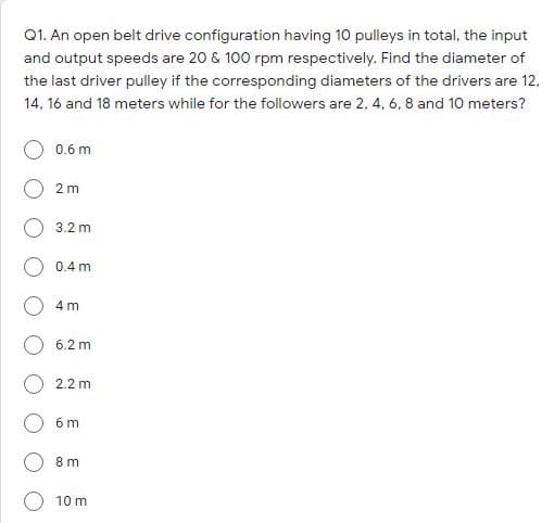 Q1. An open belt drive configuration having 10 pulleys in total, the input
and output speeds are 20 & 100 rpm respectively. Find the diameter of
the last driver pulley if the corresponding diameters of the drivers are 12,
14, 16 and 18 meters while for the followers are 2, 4, 6, 8 and 10 meters?
0.6 m
2 m
3.2 m
0.4 m
4 m
6.2 m
2.2 m
6 m
8 m
10 m
