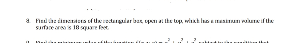 8. Find the dimensions of the rectangular box, open at the top, which has a maximum volume if the
surface area is 18 square feet.
Eind the minimum value of the function f(x v z)
subioct to the condition that
