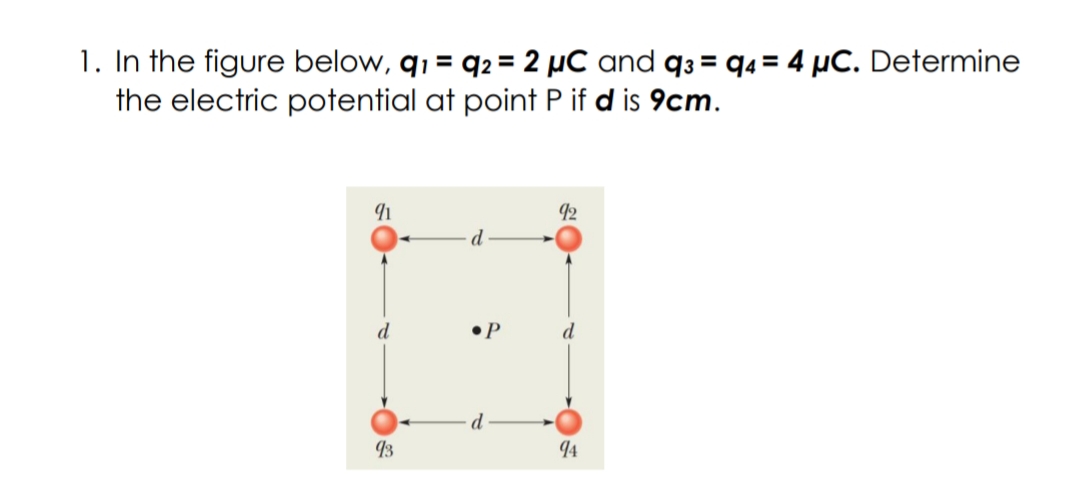 1. In the figure below, q1 = q2 = 2 µC and q3 = q4 = 4 µC. Determine
the electric potential at point P if d is 9cm.
92
d
d
•P
d
13
94
